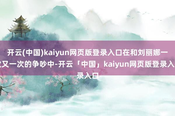 开云(中国)kaiyun网页版登录入口在和刘丽娜一次又一次的争吵中-开云「中国」kaiyun网页版登录入口