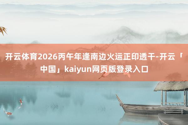 开云体育2026丙午年逢南边火运正印透干-开云「中国」kaiyun网页版登录入口