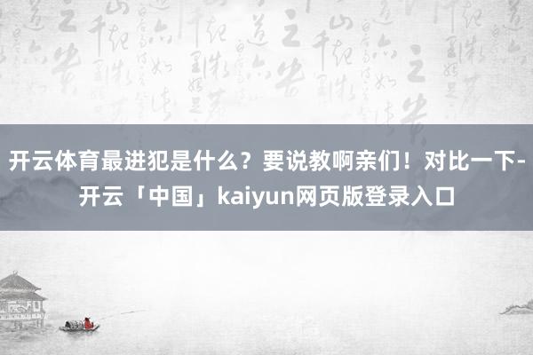 开云体育最进犯是什么？要说教啊亲们！对比一下-开云「中国」kaiyun网页版登录入口