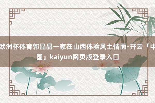欧洲杯体育郭晶晶一家在山西体验风土情面-开云「中国」kaiyun网页版登录入口