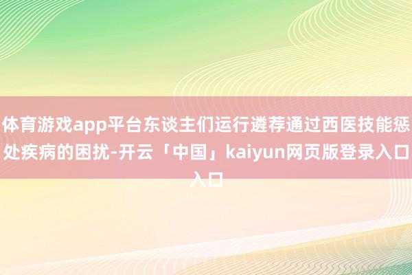 体育游戏app平台东谈主们运行遴荐通过西医技能惩处疾病的困扰-开云「中国」kaiyun网页版登录入口