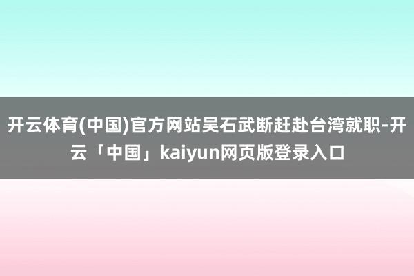 开云体育(中国)官方网站吴石武断赶赴台湾就职-开云「中国」kaiyun网页版登录入口