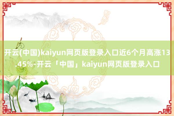 开云(中国)kaiyun网页版登录入口近6个月高涨13.45%-开云「中国」kaiyun网页版登录入口