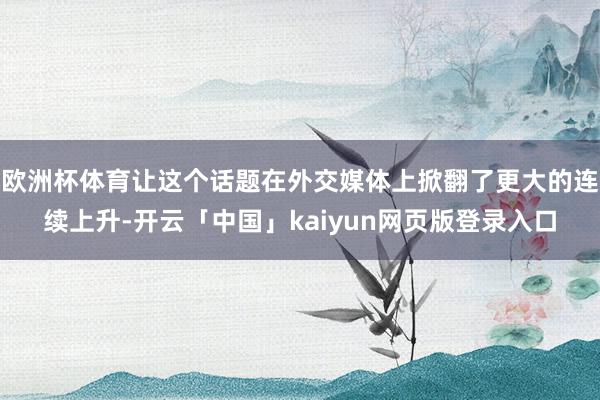 欧洲杯体育让这个话题在外交媒体上掀翻了更大的连续上升-开云「中国」kaiyun网页版登录入口