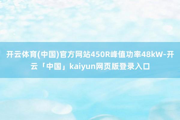 开云体育(中国)官方网站450R峰值功率48kW-开云「中国」kaiyun网页版登录入口