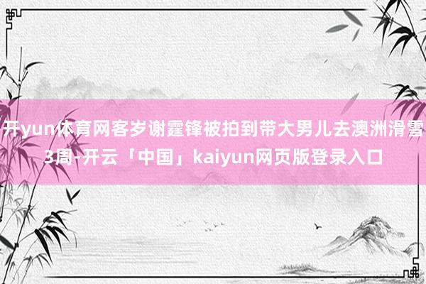 开yun体育网客岁谢霆锋被拍到带大男儿去澳洲滑雪3周-开云「中国」kaiyun网页版登录入口