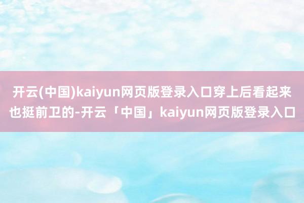 开云(中国)kaiyun网页版登录入口穿上后看起来也挺前卫的-开云「中国」kaiyun网页版登录入口
