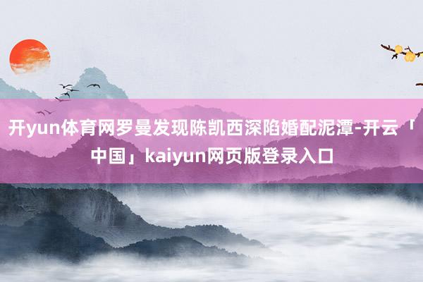 开yun体育网罗曼发现陈凯西深陷婚配泥潭-开云「中国」kaiyun网页版登录入口