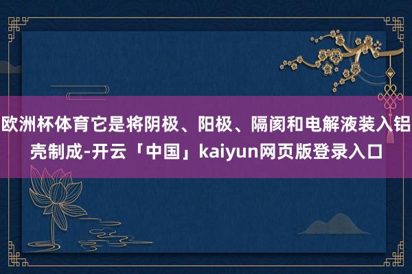 欧洲杯体育它是将阴极、阳极、隔阂和电解液装入铝壳制成-开云「中国」kaiyun网页版登录入口