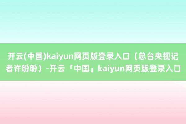 开云(中国)kaiyun网页版登录入口（总台央视记者许盼盼）-开云「中国」kaiyun网页版登录入口