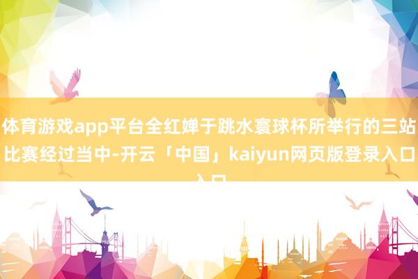 体育游戏app平台全红婵于跳水寰球杯所举行的三站比赛经过当中-开云「中国」kaiyun网页版登录入口
