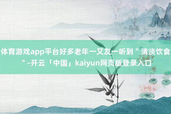 体育游戏app平台好多老年一又友一听到＂清淡饮食＂-开云「中国」kaiyun网页版登录入口