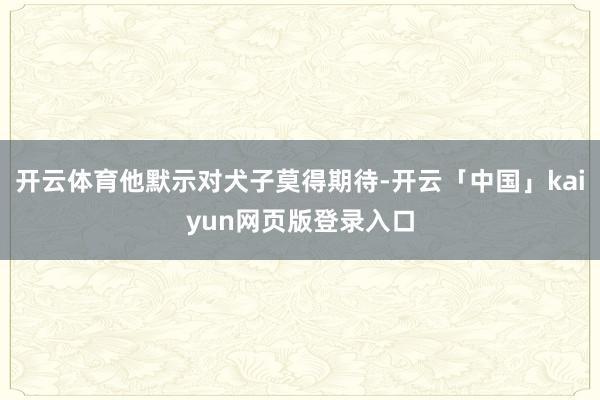 开云体育他默示对犬子莫得期待-开云「中国」kaiyun网页版登录入口