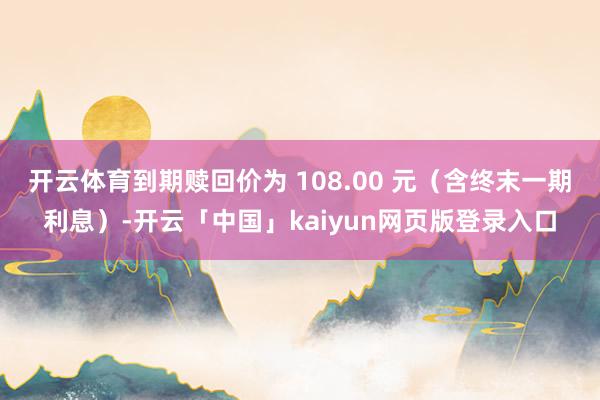 开云体育到期赎回价为 108.00 元（含终末一期利息）-开云「中国」kaiyun网页版登录入口