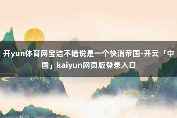 开yun体育网宝洁不错说是一个快消帝国-开云「中国」kaiyun网页版登录入口
