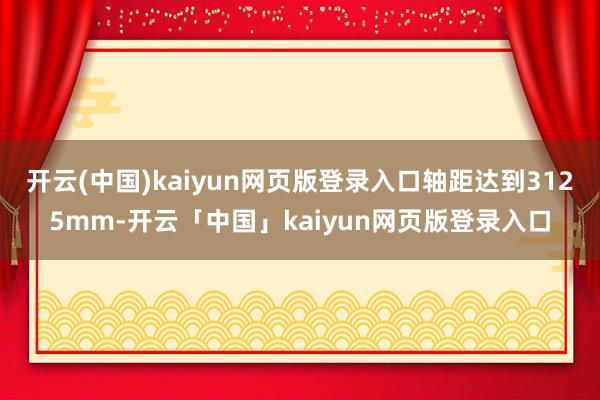 开云(中国)kaiyun网页版登录入口轴距达到3125mm-开云「中国」kaiyun网页版登录入口