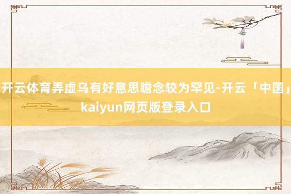 开云体育弄虚乌有好意思瞻念较为罕见-开云「中国」kaiyun网页版登录入口