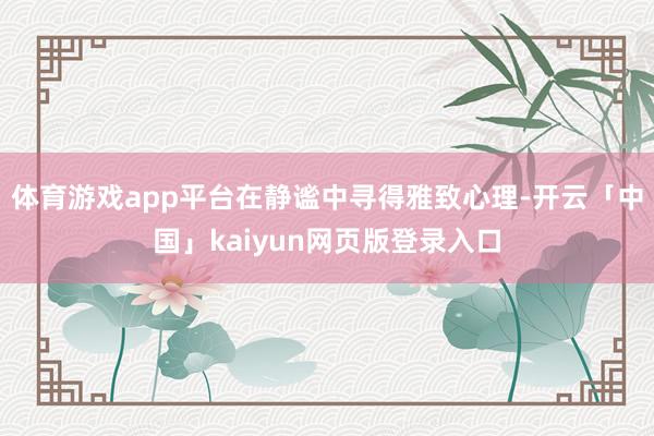 体育游戏app平台在静谧中寻得雅致心理-开云「中国」kaiyun网页版登录入口