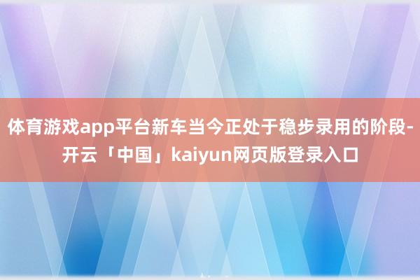 体育游戏app平台新车当今正处于稳步录用的阶段-开云「中国」kaiyun网页版登录入口