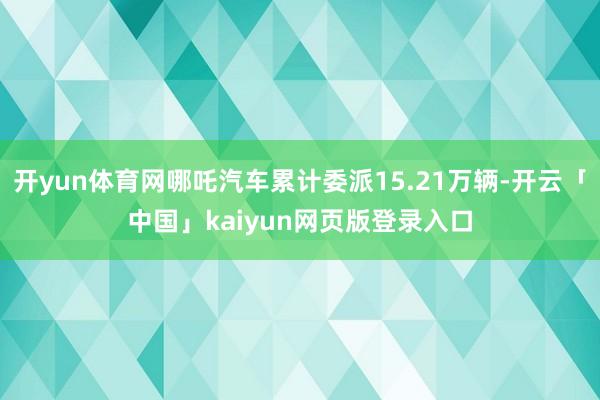 开yun体育网哪吒汽车累计委派15.21万辆-开云「中国」kaiyun网页版登录入口