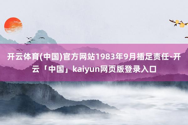 开云体育(中国)官方网站1983年9月插足责任-开云「中国」kaiyun网页版登录入口