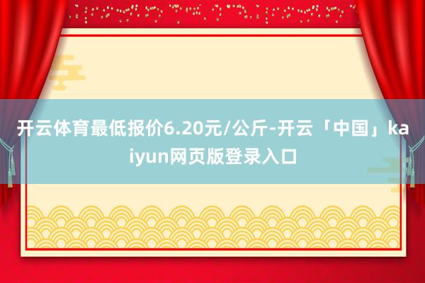 开云体育最低报价6.20元/公斤-开云「中国」kaiyun网页版登录入口