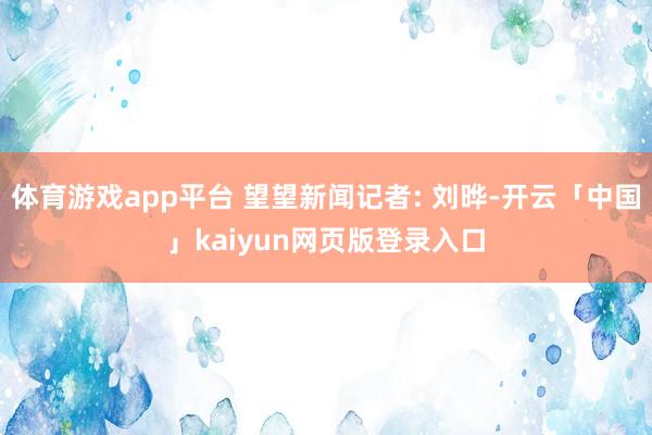 体育游戏app平台 望望新闻记者: 刘晔-开云「中国」kaiyun网页版登录入口