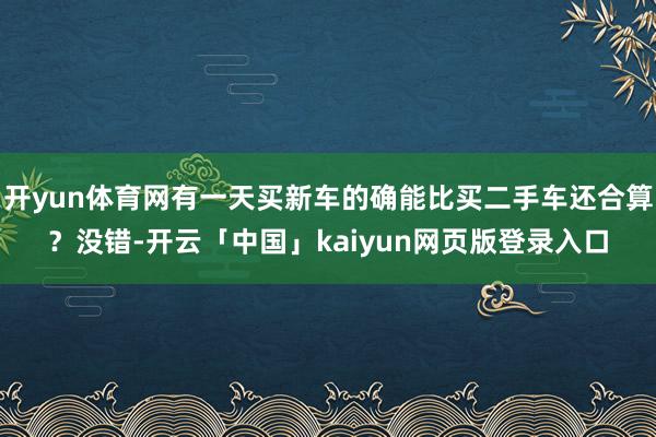 开yun体育网有一天买新车的确能比买二手车还合算？没错-开云「中国」kaiyun网页版登录入口