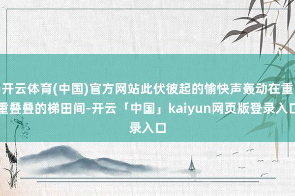 开云体育(中国)官方网站此伏彼起的愉快声轰动在重重叠叠的梯田间-开云「中国」kaiyun网页版登录入口