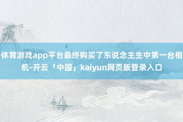 体育游戏app平台最终购买了东说念主生中第一台相机-开云「中国」kaiyun网页版登录入口