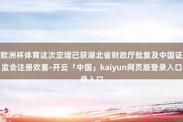 欧洲杯体育这次定增已获湖北省财政厅批复及中国证监会注册欢喜-开云「中国」kaiyun网页版登录入口