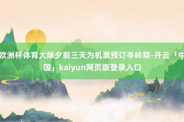 欧洲杯体育大除夕前三天为机票预订岑岭期-开云「中国」kaiyun网页版登录入口
