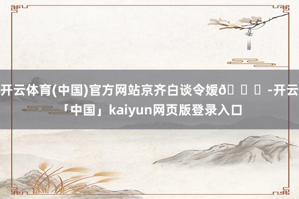 开云体育(中国)官方网站京齐白谈令嫒👘-开云「中国」kaiyun网页版登录入口