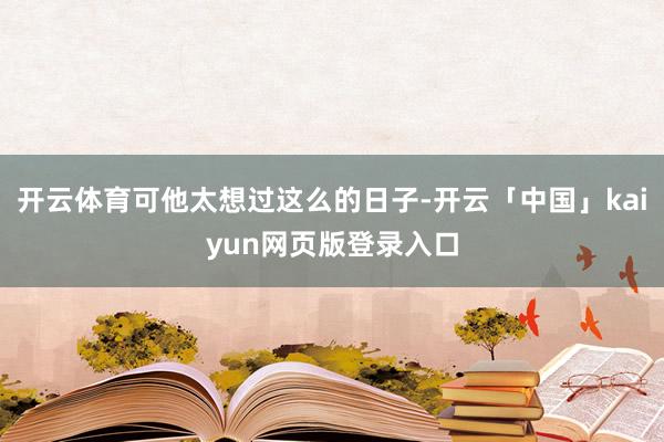 开云体育可他太想过这么的日子-开云「中国」kaiyun网页版登录入口