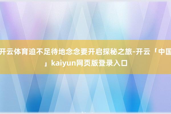 开云体育迫不足待地念念要开启探秘之旅-开云「中国」kaiyun网页版登录入口