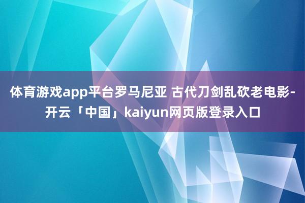 体育游戏app平台罗马尼亚 古代刀剑乱砍老电影-开云「中国」kaiyun网页版登录入口