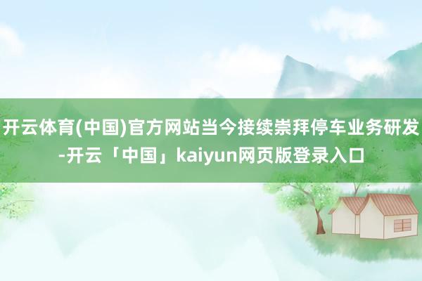 开云体育(中国)官方网站当今接续崇拜停车业务研发-开云「中国」kaiyun网页版登录入口