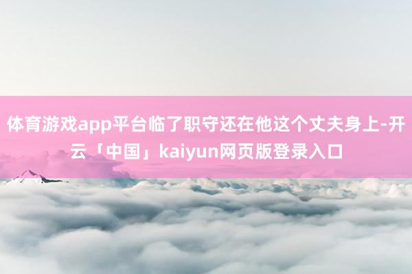 体育游戏app平台临了职守还在他这个丈夫身上-开云「中国」kaiyun网页版登录入口