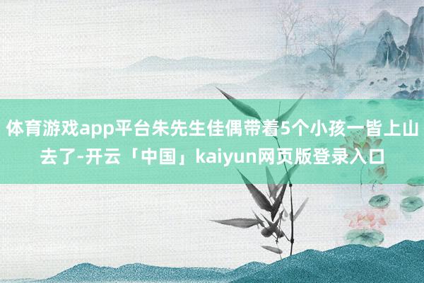 体育游戏app平台朱先生佳偶带着5个小孩一皆上山去了-开云「中国」kaiyun网页版登录入口