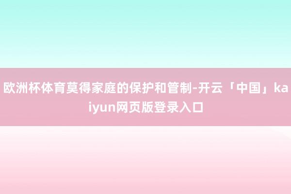 欧洲杯体育莫得家庭的保护和管制-开云「中国」kaiyun网页版登录入口