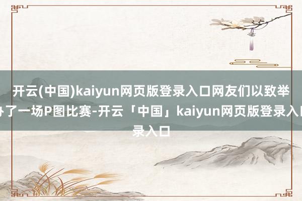 开云(中国)kaiyun网页版登录入口网友们以致举办了一场P图比赛-开云「中国」kaiyun网页版登录入口