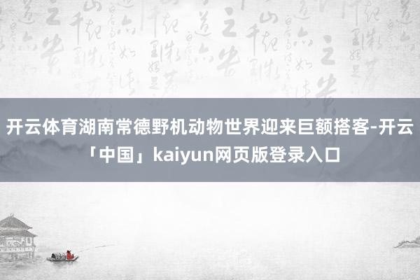 开云体育湖南常德野机动物世界迎来巨额搭客-开云「中国」kaiyun网页版登录入口