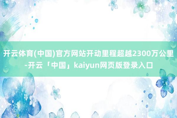 开云体育(中国)官方网站开动里程超越2300万公里-开云「中国」kaiyun网页版登录入口