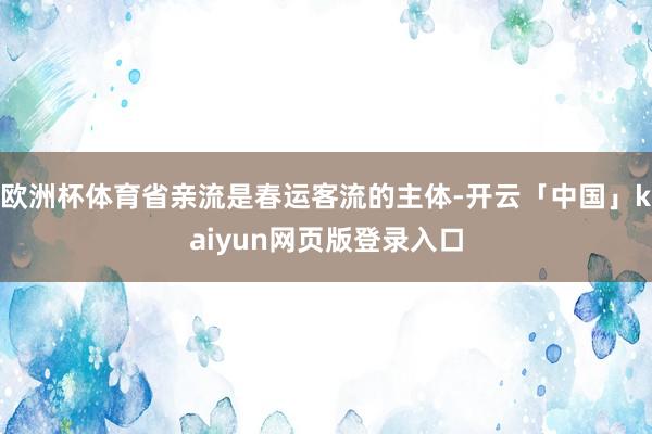 欧洲杯体育省亲流是春运客流的主体-开云「中国」kaiyun网页版登录入口