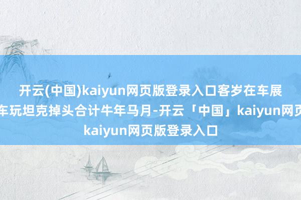 开云(中国)kaiyun网页版登录入口客岁在车展上看百万豪车玩坦克掉头合计牛年马月-开云「中国」kaiyun网页版登录入口