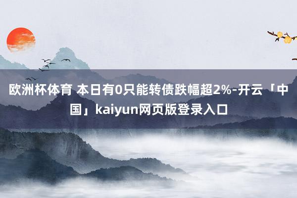 欧洲杯体育 　　本日有0只能转债跌幅超2%-开云「中国」kaiyun网页版登录入口