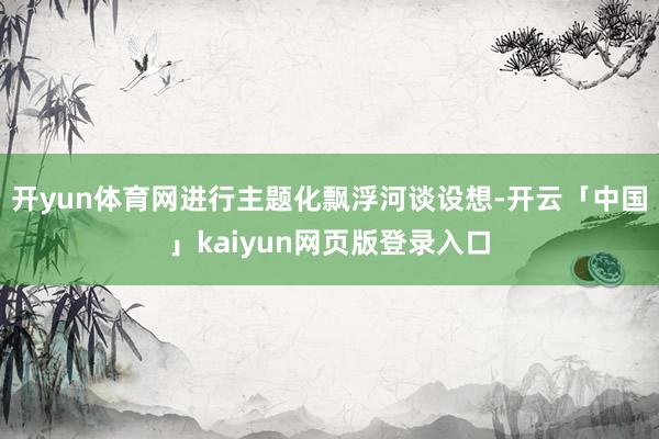 开yun体育网进行主题化飘浮河谈设想-开云「中国」kaiyun网页版登录入口