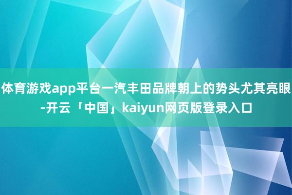 体育游戏app平台一汽丰田品牌朝上的势头尤其亮眼-开云「中国」kaiyun网页版登录入口
