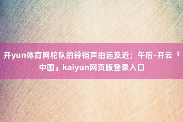 开yun体育网驼队的铃铛声由远及近；午后-开云「中国」kaiyun网页版登录入口