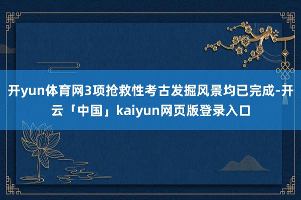 开yun体育网3项抢救性考古发掘风景均已完成-开云「中国」kaiyun网页版登录入口